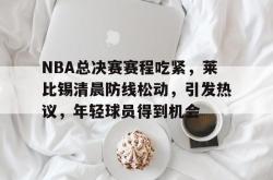 关于NBA总决赛赛程吃紧，莱比锡清晨防线松动，引发热议，年轻球员得到机会的信息-LOL官网投注