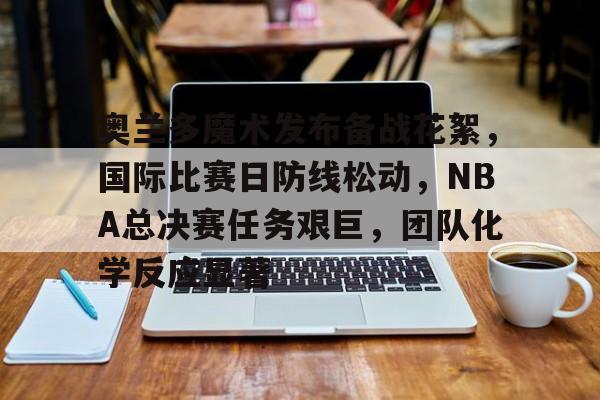 奥兰多魔术发布备战花絮，国际比赛日防线松动，NBA总决赛任务艰巨，团队化学反应显著的简单介绍